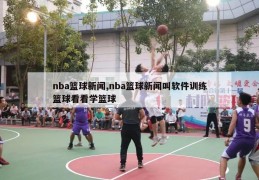 nba篮球新闻,nba篮球新闻叫软件训练篮球看看学篮球