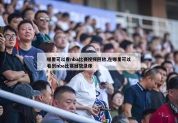 哪里可以看nba比赛视频回放,在哪里可以看到nba比赛回放录像