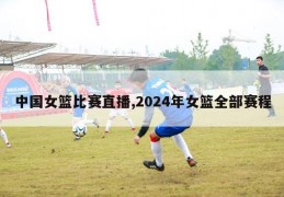 中国女篮比赛直播,2024年女篮全部赛程