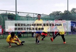 葡萄牙队2024欧洲杯,葡萄牙队2024欧洲杯三个队长是谁啊