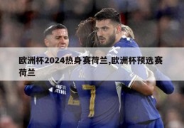 欧洲杯2024热身赛荷兰,欧洲杯预选赛 荷兰