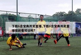 下载6合宝典开奖直播,下载6合宝典开奖直播提前看可以吗?