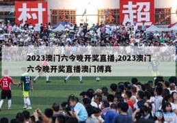 2023澳门六今晚开奖直播,2023澳门六今晚开奖直播澳门傅真