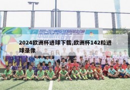 2024欧洲杯进球下载,欧洲杯142粒进球录像