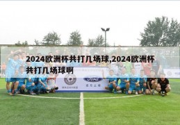 2024欧洲杯共打几场球,2024欧洲杯共打几场球啊