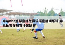 咪咕nba篮球直播免费瑶瑶直播间乐球,咪咕体育在线直播篮球赛