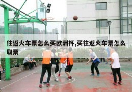 往返火车票怎么买欧洲杯,买往返火车票怎么取票