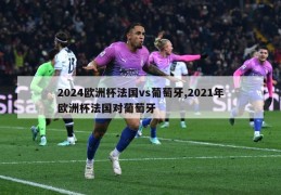 2024欧洲杯法国vs葡萄牙,2021年欧洲杯法国对葡萄牙